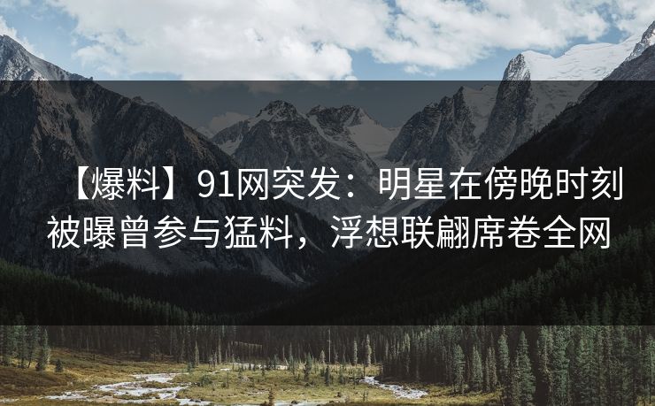 【爆料】91网突发：明星在傍晚时刻被曝曾参与猛料，浮想联翩席卷全网