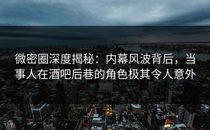 微密圈深度揭秘：内幕风波背后，当事人在酒吧后巷的角色极其令人意外