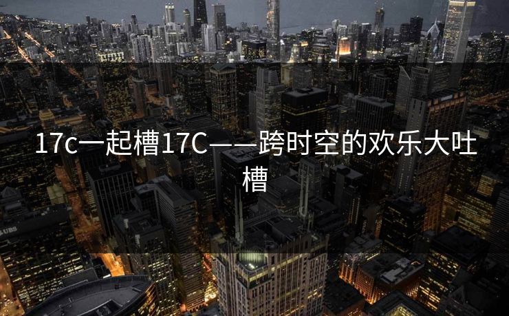 17c一起槽17C——跨时空的欢乐大吐槽