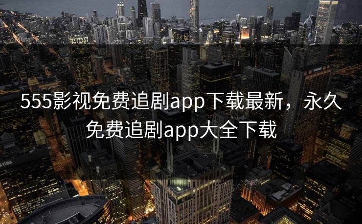 555影视免费追剧app下载最新，永久免费追剧app大全下载