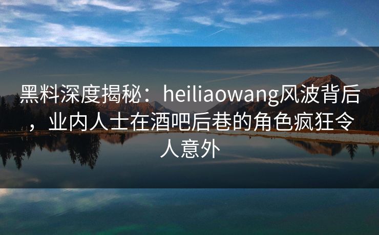 黑料深度揭秘：heiliaowang风波背后，业内人士在酒吧后巷的角色疯狂令人意外
