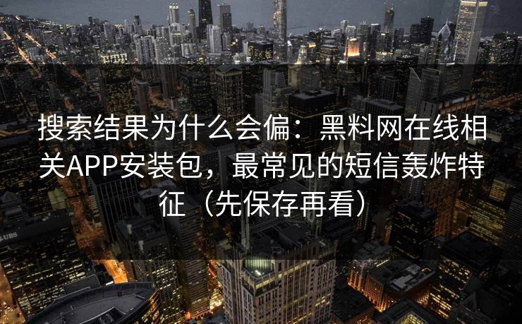搜索结果为什么会偏：黑料网在线相关APP安装包，最常见的短信轰炸特征（先保存再看）