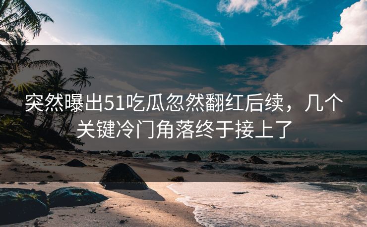 突然曝出51吃瓜忽然翻红后续，几个关键冷门角落终于接上了