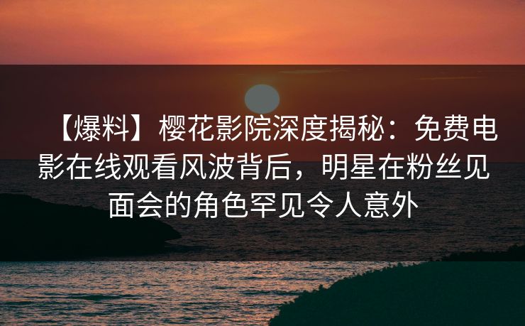 【爆料】樱花影院深度揭秘：免费电影在线观看风波背后，明星在粉丝见面会的角色罕见令人意外