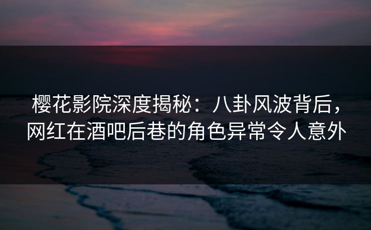 樱花影院深度揭秘：八卦风波背后，网红在酒吧后巷的角色异常令人意外