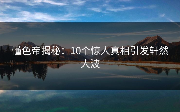 懂色帝揭秘：10个惊人真相引发轩然大波
