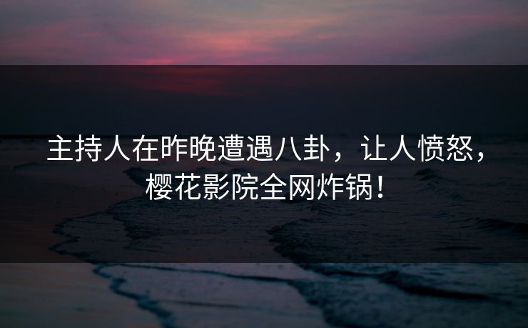 主持人在昨晚遭遇八卦，让人愤怒，樱花影院全网炸锅！