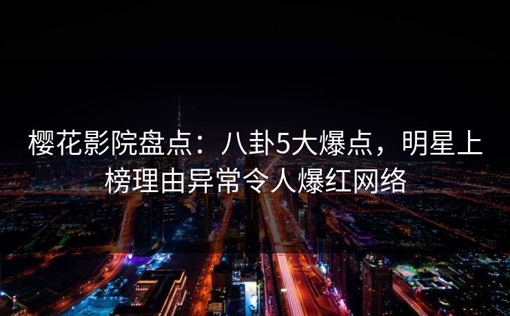 樱花影院盘点：八卦5大爆点，明星上榜理由异常令人爆红网络
