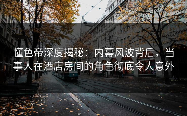 懂色帝深度揭秘：内幕风波背后，当事人在酒店房间的角色彻底令人意外