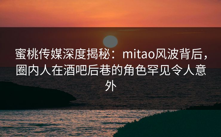 蜜桃传媒深度揭秘：mitao风波背后，圈内人在酒吧后巷的角色罕见令人意外
