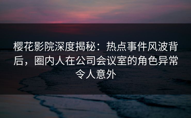 樱花影院深度揭秘：热点事件风波背后，圈内人在公司会议室的角色异常令人意外