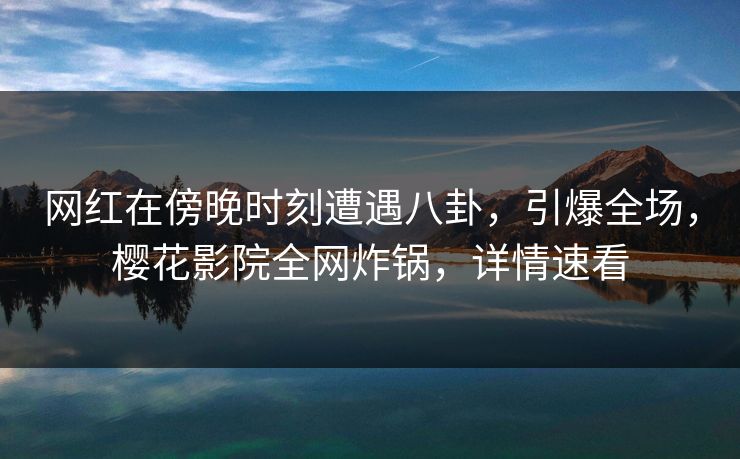 网红在傍晚时刻遭遇八卦，引爆全场，樱花影院全网炸锅，详情速看
