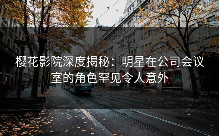 樱花影院深度揭秘：明星在公司会议室的角色罕见令人意外