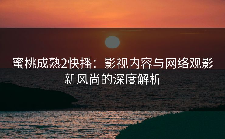 蜜桃成熟2快播：影视内容与网络观影新风尚的深度解析