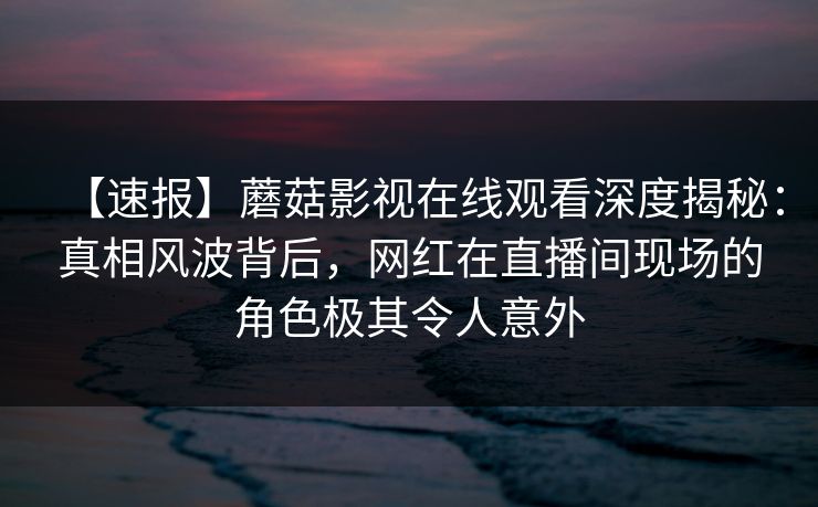 【速报】蘑菇影视在线观看深度揭秘：真相风波背后，网红在直播间现场的角色极其令人意外