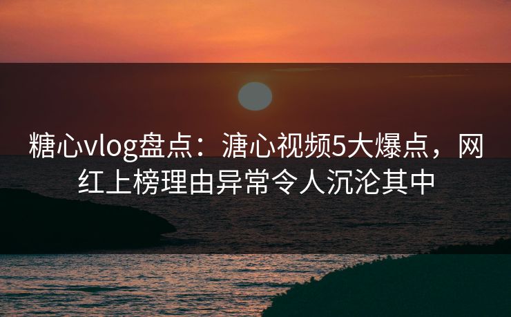 糖心vlog盘点:溏心视频5大爆点,网红上榜理由异常令人沉沦其中 糖心vlog盘点:溏心视频5大爆点,网红上榜理由异常令人沉沦其中