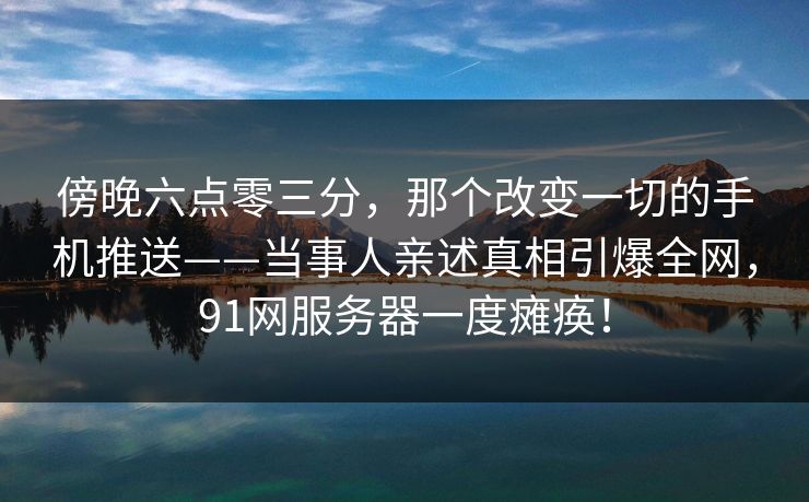 傍晚六点零三分,那个改变一切的手机推送——当事人亲述真相引爆全网,91网服务器一度瘫痪! 傍晚六点零三分,那个改变一切的手机推送——当事人亲述真相引爆全网,91网服务器一度瘫痪!
