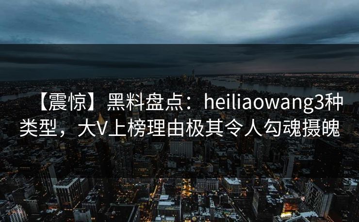 【震惊】黑料盘点：heiliaowang3种类型，大V上榜理由极其令人勾魂摄魄