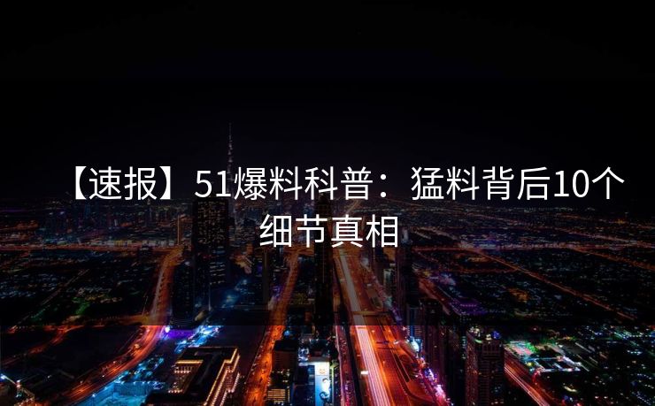 【速报】51爆料科普：猛料背后10个细节真相