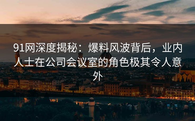 91网深度揭秘:爆料风波背后,业内人士在公司会议室的角色极其令人意外 91网深度揭秘:爆料风波背后,业内人士在公司会议室的角色极其令人意外