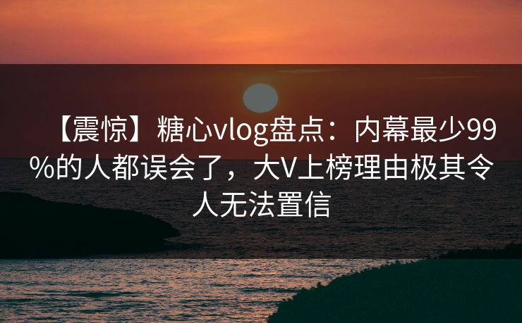 【震惊】糖心vlog盘点：内幕最少99%的人都误会了，大V上榜理由极其令人无法置信