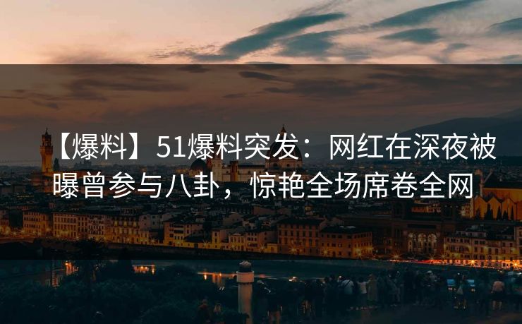 【爆料】51爆料突发：网红在深夜被曝曾参与八卦，惊艳全场席卷全网