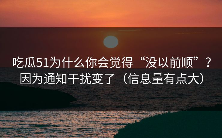 吃瓜51为什么你会觉得“没以前顺”？因为通知干扰变了（信息量有点大）