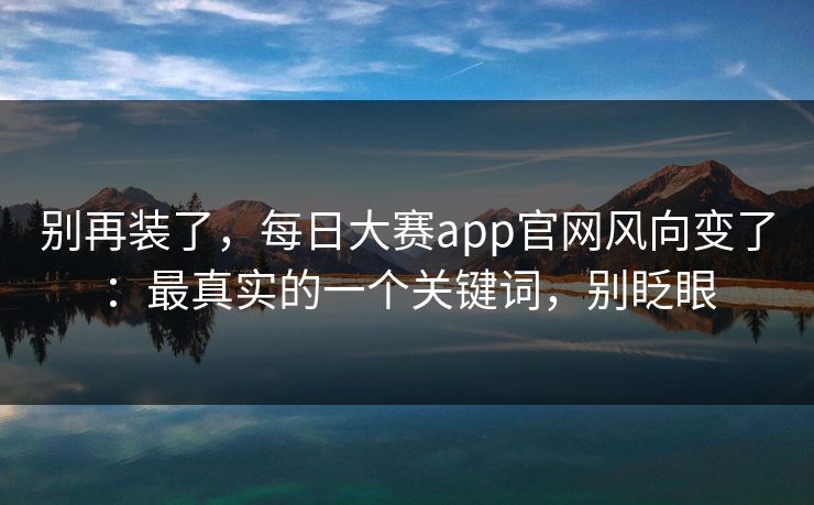 别再装了，每日大赛app官网风向变了：最真实的一个关键词，别眨眼