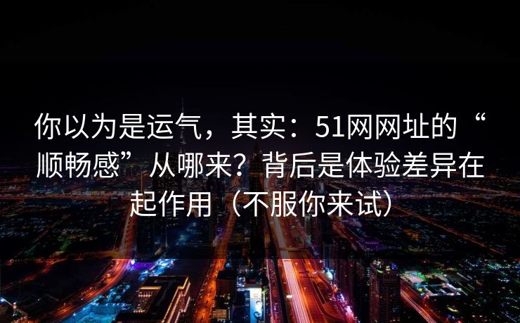 你以为是运气，其实：51网网址的“顺畅感”从哪来？背后是体验差异在起作用（不服你来试）