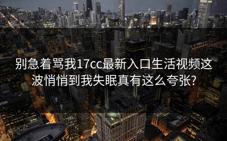 别急着骂我17cc最新入口生活视频这波悄悄到我失眠真有这么夸张?