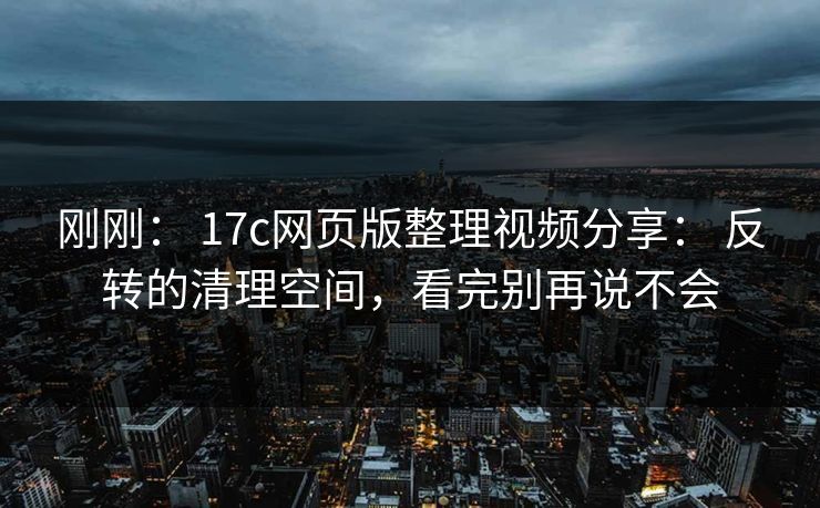 刚刚： 17c网页版整理视频分享： 反转的清理空间，看完别再说不会