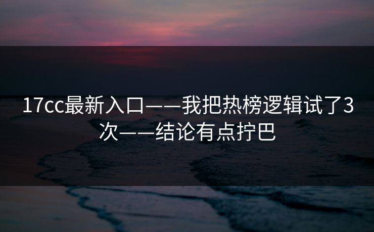 17cc最新入口——我把热榜逻辑试了3次——结论有点拧巴