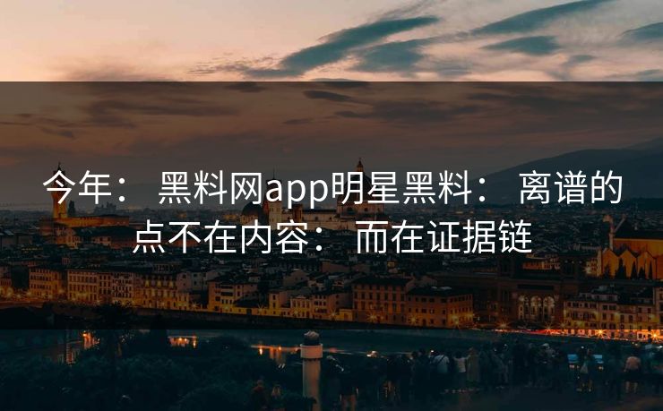 今年： 黑料网app明星黑料： 离谱的点不在内容： 而在证据链