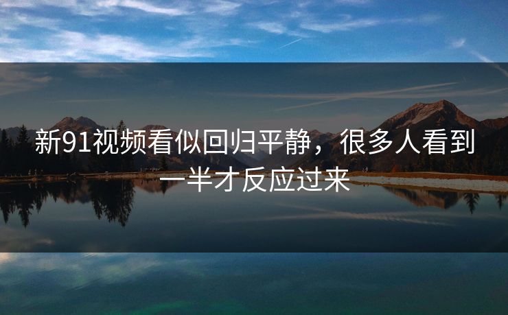 新91视频看似回归平静，很多人看到一半才反应过来
