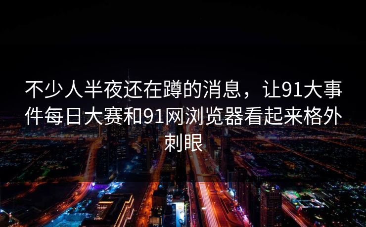 不少人半夜还在蹲的消息，让91大事件每日大赛和91网浏览器看起来格外刺眼