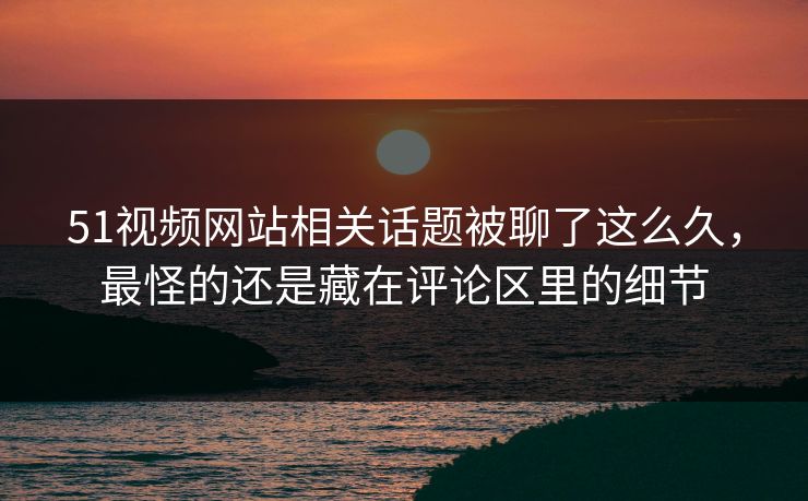 51视频网站相关话题被聊了这么久,最怪的还是藏在评论区里的细节 51视频网站相关话题被聊了这么久,最怪的还是藏在评论区里的细节